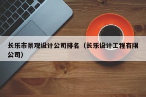 长乐市景观设计公司排名（长乐设计工程有限公司）