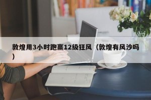 敦煌用3小时跑赢12级狂风（敦煌有风沙吗）
