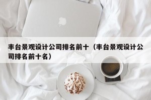 丰台景观设计公司排名前十（丰台景观设计公司排名前十名）