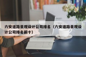 六安道路景观设计公司排名（六安道路景观设计公司排名前十）