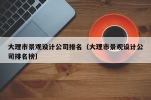 大理市景观设计公司排名（大理市景观设计公司排名榜）