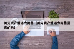美元资产遭遇大抛售（美元资产遭遇大抛售是真的吗）