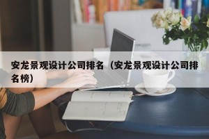 安龙景观设计公司排名（安龙景观设计公司排名榜）