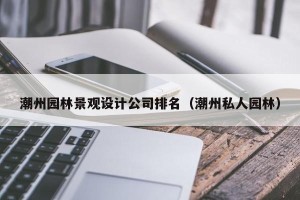 潮州园林景观设计公司排名（潮州私人园林）