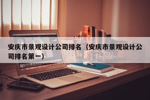 安庆市景观设计公司排名（安庆市景观设计公司排名第一）