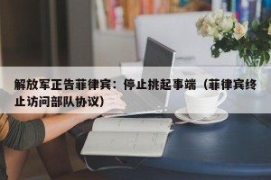 解放军正告菲律宾：停止挑起事端（菲律宾终止访问部队协议）