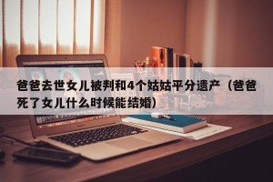 爸爸去世女儿被判和4个姑姑平分遗产（爸爸死了女儿什么时候能结婚）