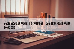 商业空间景观设计公司排名（商业景观建筑设计公司）