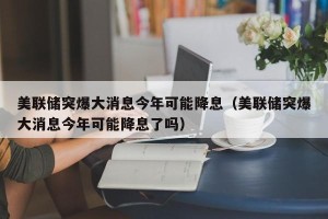 美联储突爆大消息今年可能降息（美联储突爆大消息今年可能降息了吗）