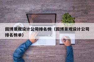 园博景观设计公司排名榜（园博景观设计公司排名榜单）