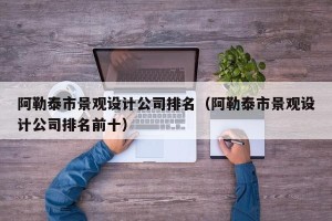 阿勒泰市景观设计公司排名（阿勒泰市景观设计公司排名前十）