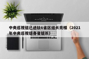 中央巡视组已进驻6省区组长亮相（2021年中央巡视组各省组长）