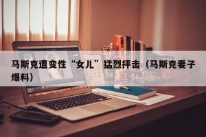马斯克遭变性“女儿”猛烈抨击（马斯克妻子爆料）