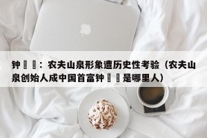 钟睒睒：农夫山泉形象遭历史性考验（农夫山泉创始人成中国首富钟睒睒是哪里人）