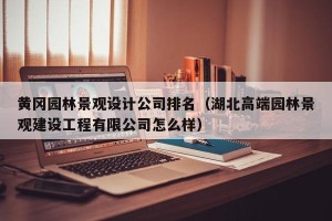 黄冈园林景观设计公司排名（湖北高端园林景观建设工程有限公司怎么样）