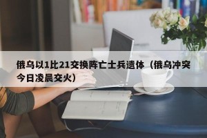 俄乌以1比21交换阵亡士兵遗体（俄乌冲突今日凌晨交火）