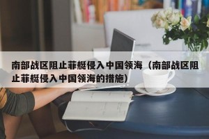 南部战区阻止菲艇侵入中国领海（南部战区阻止菲艇侵入中国领海的措施）