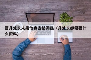 晋升处长未果他竟当起间谍（升处长都需要什么资料）