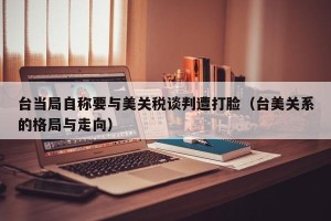 台当局自称要与美关税谈判遭打脸（台美关系的格局与走向）