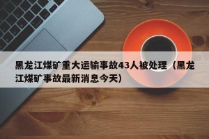 黑龙江煤矿重大运输事故43人被处理（黑龙江煤矿事故最新消息今天）