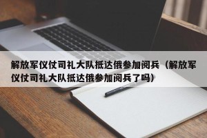 解放军仪仗司礼大队抵达俄参加阅兵（解放军仪仗司礼大队抵达俄参加阅兵了吗）