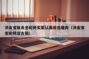 洪金宝独自坐轮椅买菜认真挑选猪肉（洪金宝坐轮椅逛古镇）