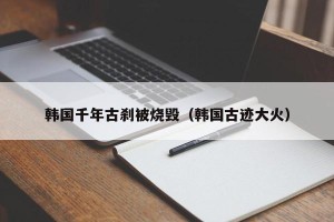 韩国千年古刹被烧毁（韩国古迹大火）