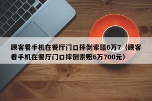顾客看手机在餐厅门口摔倒索赔6万7（顾客看手机在餐厅门口摔倒索赔6万700元）