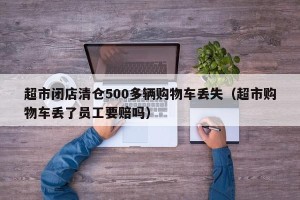 超市闭店清仓500多辆购物车丢失（超市购物车丢了员工要赔吗）