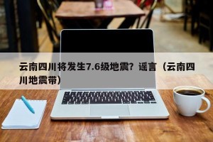 云南四川将发生7.6级地震？谣言（云南四川地震带）