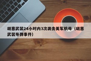 胡塞武装24小时内3次袭击美军航母（胡塞武装导弹事件）