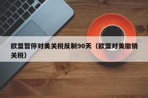 欧盟暂停对美关税反制90天（欧盟对美撤销关税）