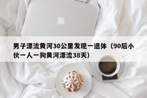 男子漂流黄河30公里发现一遗体（90后小伙一人一狗黄河漂流38天）