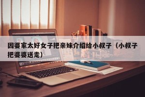 因婆家太好女子把亲妹介绍给小叔子（小叔子把婆婆送走）