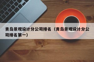 青岛景观设计分公司排名（青岛景观设计分公司排名第一）
