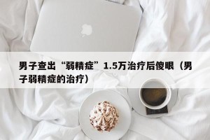 男子查出“弱精症”1.5万治疗后傻眼（男子弱精症的治疗）