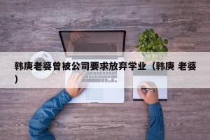 韩庚老婆曾被公司要求放弃学业（韩庚 老婆）
