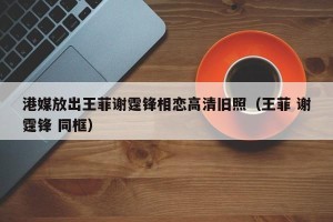 港媒放出王菲谢霆锋相恋高清旧照（王菲 谢霆锋 同框）