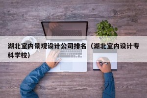 湖北室内景观设计公司排名（湖北室内设计专科学校）