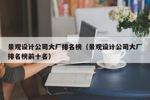 景观设计公司大厂排名榜（景观设计公司大厂排名榜前十名）