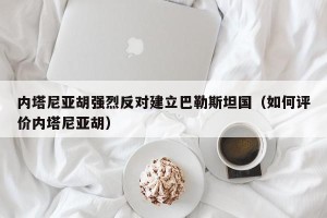 内塔尼亚胡强烈反对建立巴勒斯坦国（如何评价内塔尼亚胡）