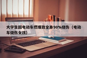 大学生因电动车燃爆致全身90%烧伤（电动车烧伤女孩）