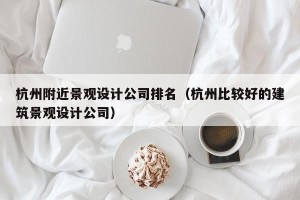 杭州附近景观设计公司排名（杭州比较好的建筑景观设计公司）