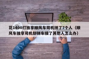 花1400打独享顺风车司机拼了7个人（顺风车独享司机却拼车接了其他人怎么办）