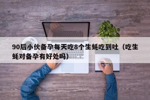 90后小伙备孕每天吃8个生蚝吃到吐（吃生蚝对备孕有好处吗）