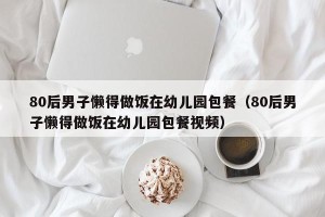 80后男子懒得做饭在幼儿园包餐（80后男子懒得做饭在幼儿园包餐视频）