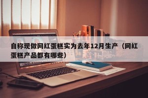 自称现做网红蛋糕实为去年12月生产（网红蛋糕产品都有哪些）