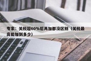 专家：关税超60%后再加都没区别（关税最高能加到多少）