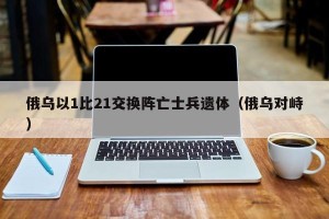 俄乌以1比21交换阵亡士兵遗体（俄乌对峙）