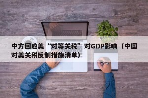 中方回应美“对等关税”对GDP影响（中国对美关税反制措施清单）